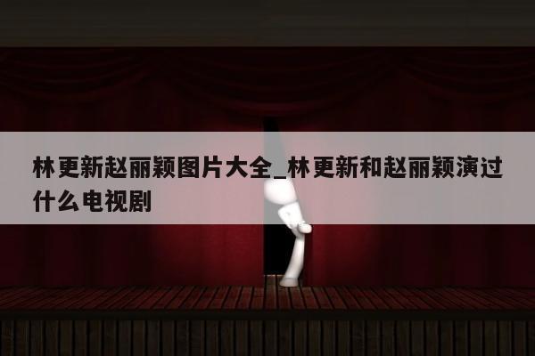 林更新赵丽颖图片大全_林更新和赵丽颖演过什么电视剧