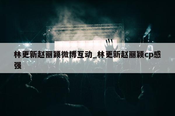 林更新赵丽颖微博互动_林更新赵丽颖cp感强