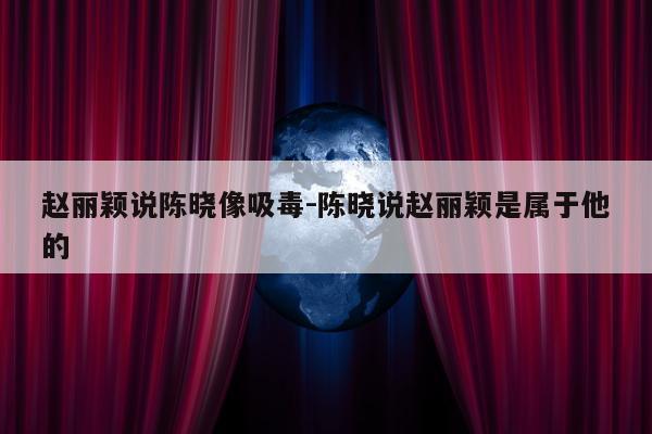 赵丽颖说陈晓像吸毒-陈晓说赵丽颖是属于他的