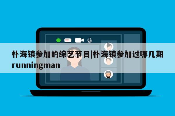 朴海镇参加的综艺节目|朴海镇参加过哪几期runningman