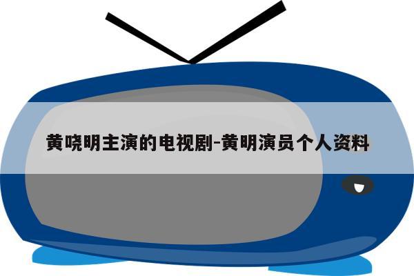 黄哓明主演的电视剧-黄明演员个人资料