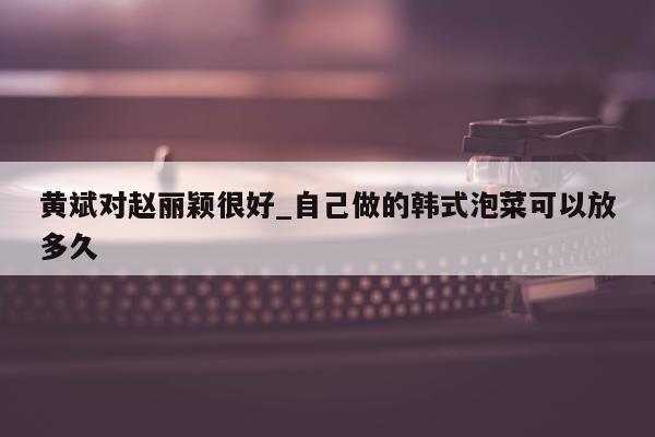 黄斌对赵丽颖很好_自己做的韩式泡菜可以放多久