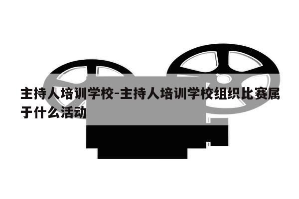 主持人培训学校-主持人培训学校组织比赛属于什么活动