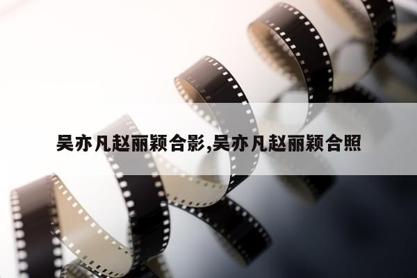 吴亦凡赵丽颖合影,吴亦凡赵丽颖合照