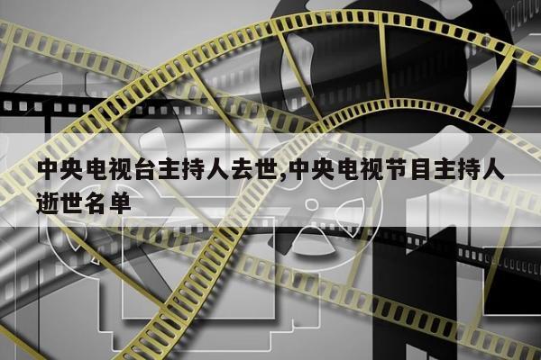 中央电视台主持人去世,中央电视节目主持人逝世名单