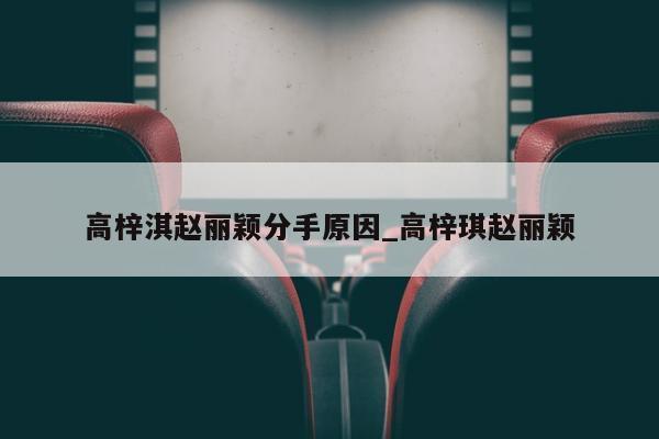 高梓淇赵丽颖分手原因_高梓琪赵丽颖