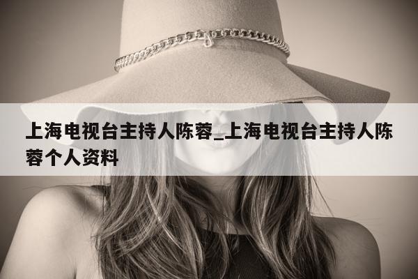 上海电视台主持人陈蓉_上海电视台主持人陈蓉个人资料