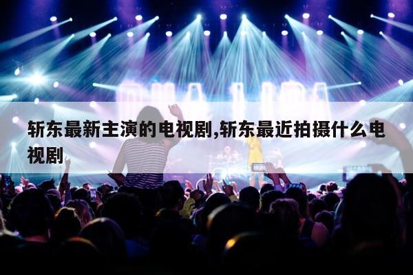 斩东最新主演的电视剧,斩东最近拍摄什么电视剧