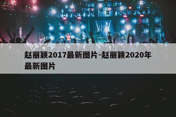 赵丽颖2017最新图片-赵丽颖2020年最新图片