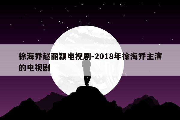 徐海乔赵丽颖电视剧-2018年徐海乔主演的电视剧