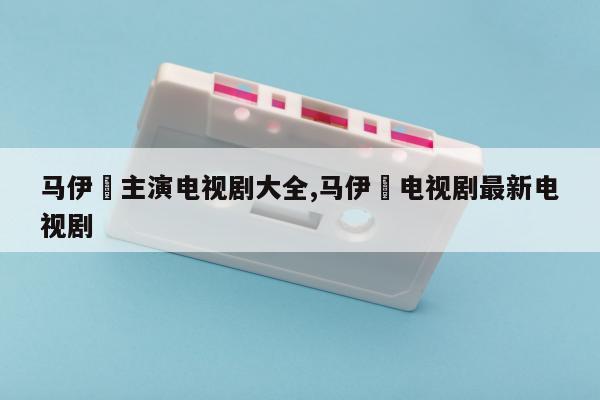 马伊琍主演电视剧大全,马伊琍电视剧最新电视剧