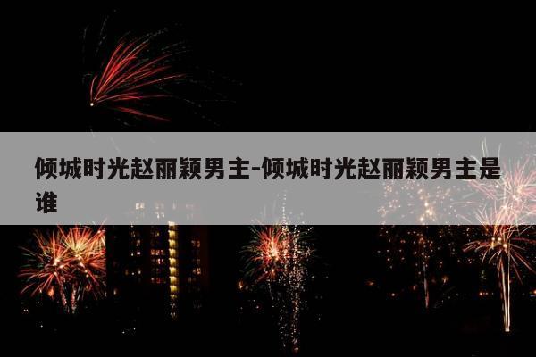 倾城时光赵丽颖男主-倾城时光赵丽颖男主是谁