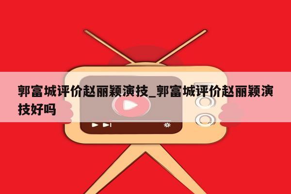 郭富城评价赵丽颖演技_郭富城评价赵丽颖演技好吗