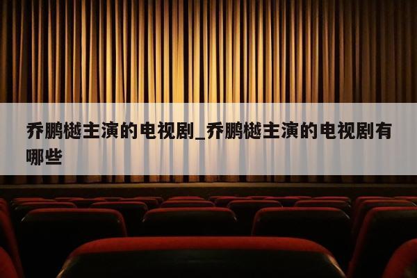 乔鹏樾主演的电视剧_乔鹏樾主演的电视剧有哪些