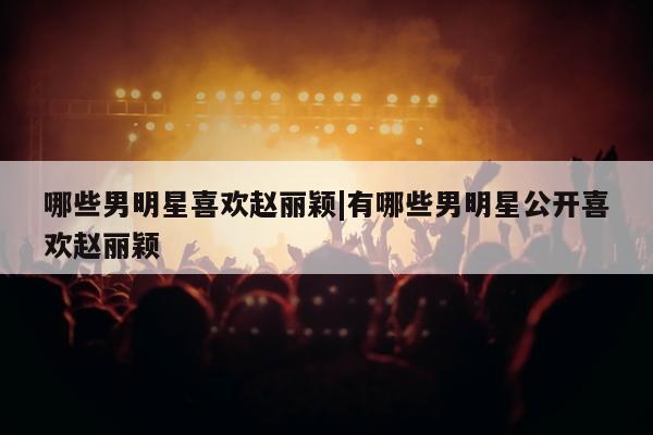 哪些男明星喜欢赵丽颖|有哪些男明星公开喜欢赵丽颖