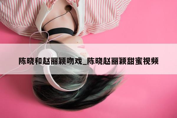 陈晓和赵丽颖吻戏_陈晓赵丽颖甜蜜视频