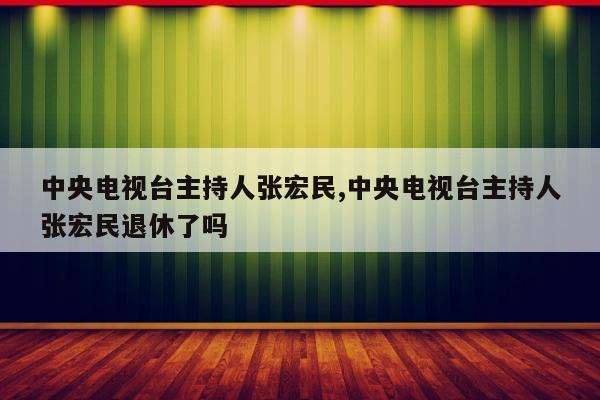 中央电视台主持人张宏民,中央电视台主持人张宏民退休了吗