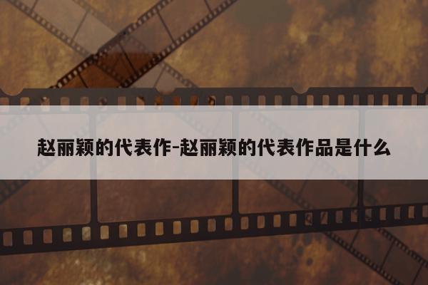 赵丽颖的代表作-赵丽颖的代表作品是什么