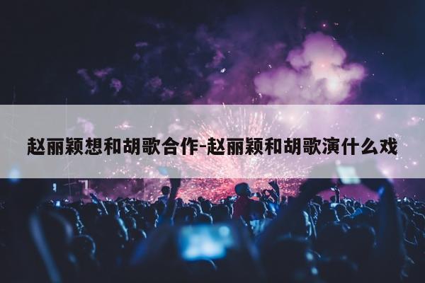 赵丽颖想和胡歌合作-赵丽颖和胡歌演什么戏