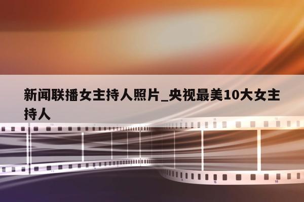 新闻联播女主持人照片_央视最美10大女主持人