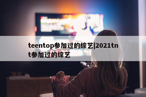 teentop参加过的综艺|2021tnt参加过的综艺