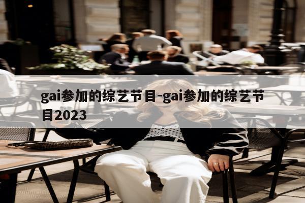 gai参加的综艺节目-gai参加的综艺节目2023