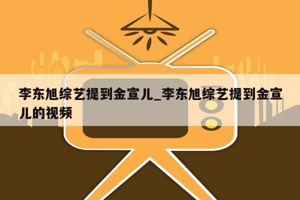 李东旭综艺提到金宣儿_李东旭综艺提到金宣儿的视频