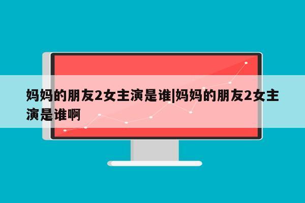 妈妈的朋友2女主演是谁|妈妈的朋友2女主演是谁啊