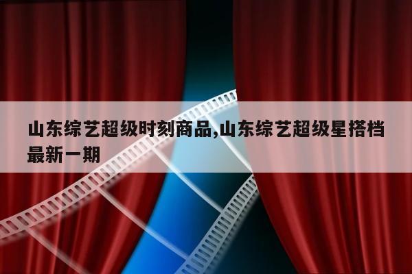 山东综艺超级时刻商品,山东综艺超级星搭档最新一期