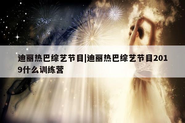 迪丽热巴综艺节目|迪丽热巴综艺节目2019什么训练营