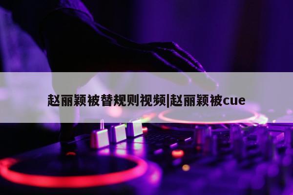 赵丽颖被替规则视频|赵丽颖被cue