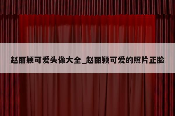 赵丽颖可爱头像大全_赵丽颖可爱的照片正脸