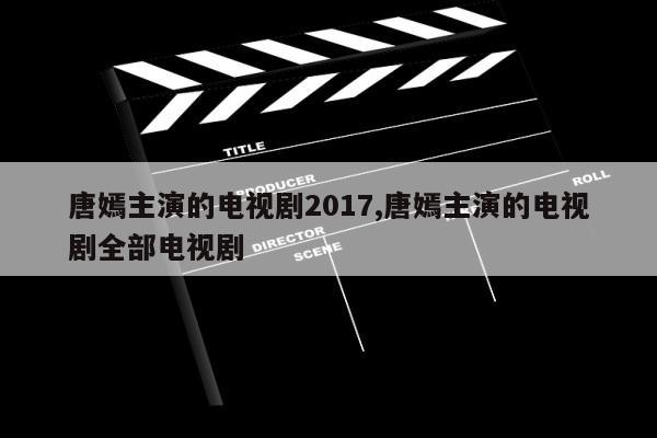 唐嫣主演的电视剧2017,唐嫣主演的电视剧全部电视剧