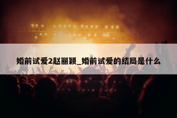 婚前试爱2赵丽颖_婚前试爱的结局是什么