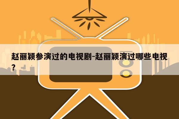 赵丽颖参演过的电视剧-赵丽颖演过哪些电视?