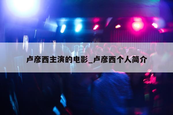 卢彦西主演的电影_卢彦西个人简介