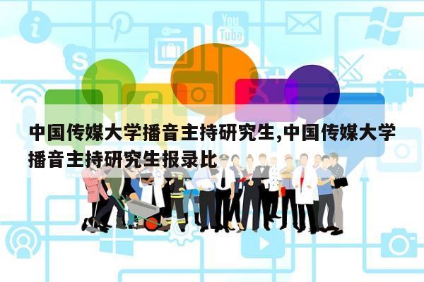 中国传媒大学播音主持研究生,中国传媒大学播音主持研究生报录比