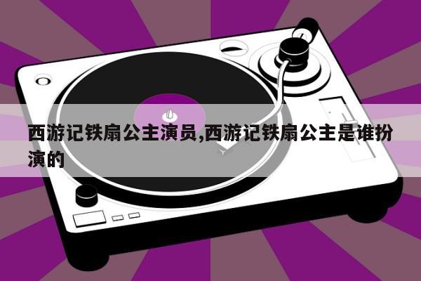 西游记铁扇公主演员,西游记铁扇公主是谁扮演的