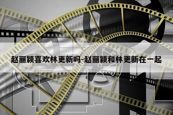 赵丽颖喜欢林更新吗-赵丽颖和林更新在一起