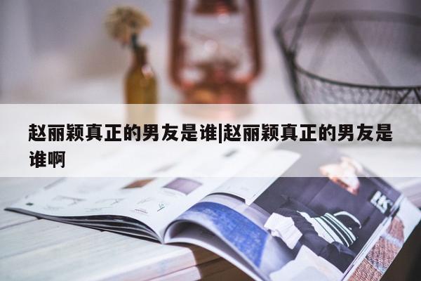 赵丽颖真正的男友是谁|赵丽颖真正的男友是谁啊