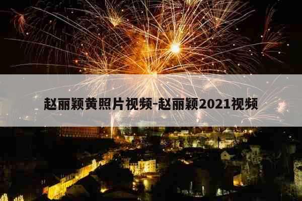 赵丽颖黄照片视频-赵丽颖2021视频