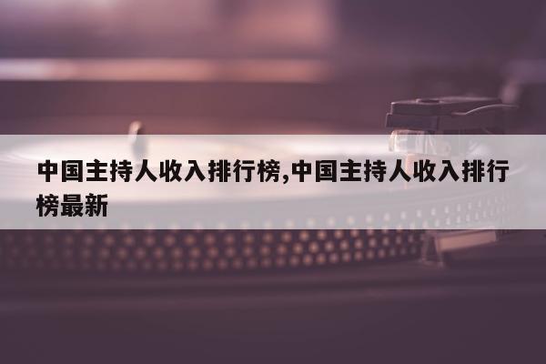 中国主持人收入排行榜,中国主持人收入排行榜最新