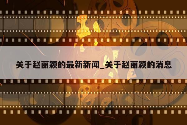 关于赵丽颖的最新新闻_关于赵丽颖的消息