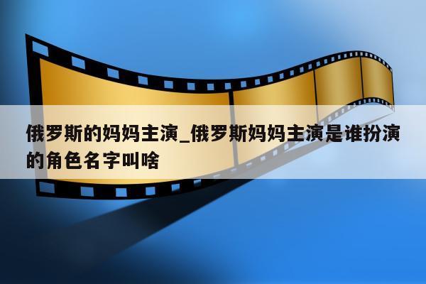 俄罗斯的妈妈主演_俄罗斯妈妈主演是谁扮演的角色名字叫啥