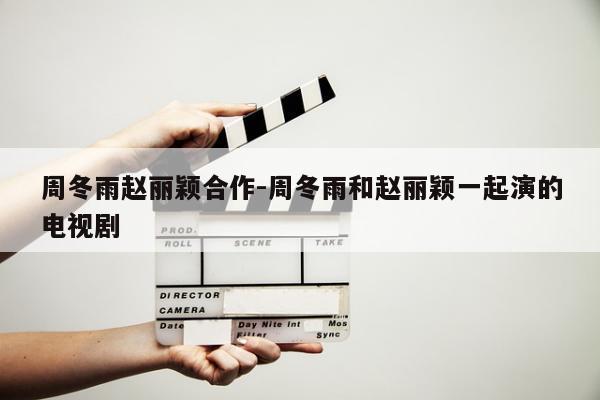 周冬雨赵丽颖合作-周冬雨和赵丽颖一起演的电视剧