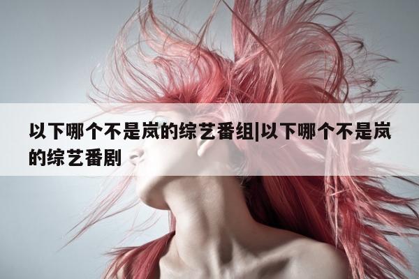 以下哪个不是岚的综艺番组|以下哪个不是岚的综艺番剧