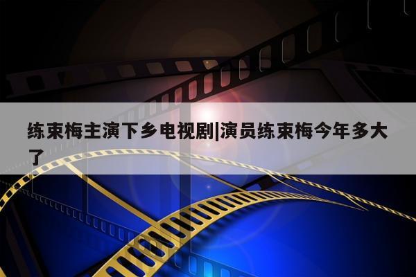 练束梅主演下乡电视剧|演员练束梅今年多大了