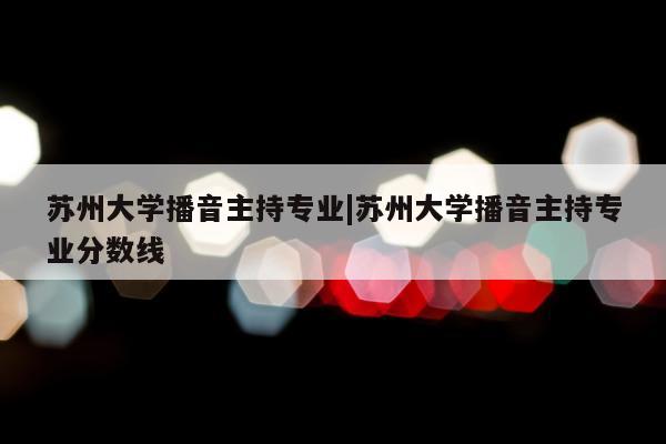 苏州大学播音主持专业|苏州大学播音主持专业分数线