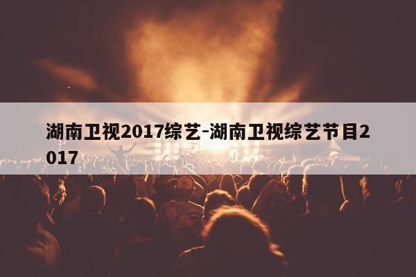 湖南卫视2017综艺-湖南卫视综艺节目2017