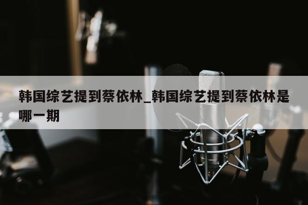 韩国综艺提到蔡依林_韩国综艺提到蔡依林是哪一期